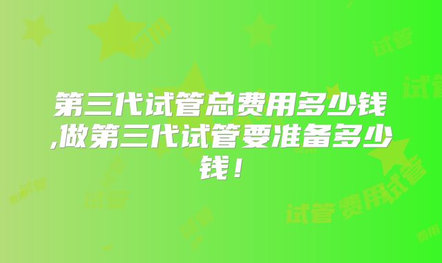 第三代试管总费用多少钱,做第三代试管要准备多少钱！