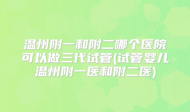 温州附一和附二哪个医院可以做三代试管(试管婴儿温州附一医和附二医)