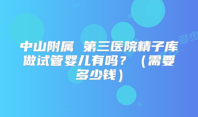 中山附属 第三医院精子库做试管婴儿有吗?(需要多少钱)