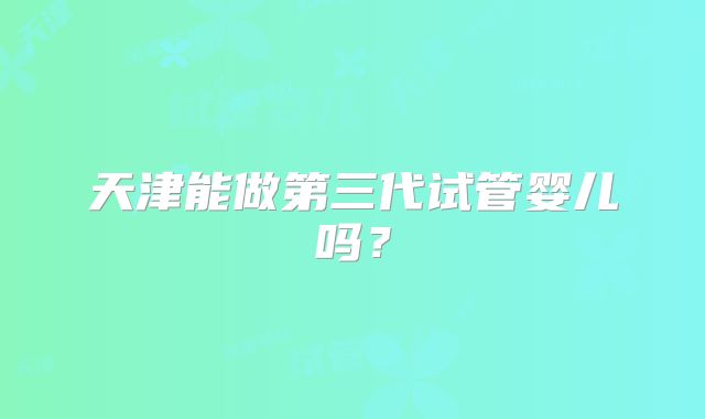 天津能做第三代试管婴儿吗?