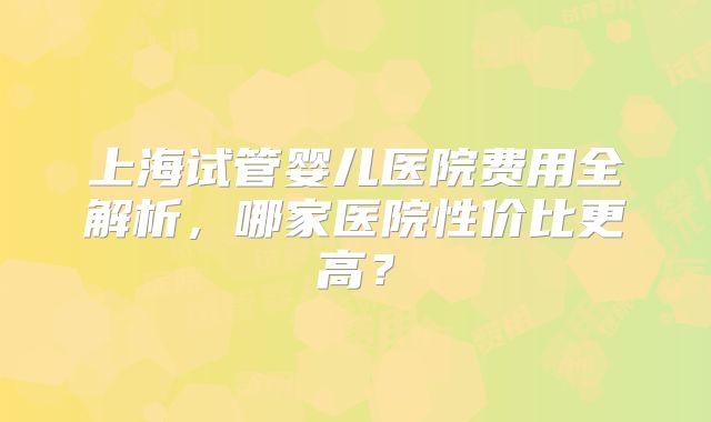 上海试管婴儿医院费用全解析,哪家医院性价比更高?