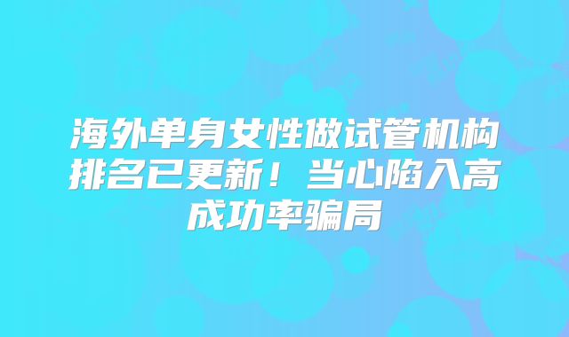 海外单身女性做试管机构排名已更新!当心陷入高成功率骗局