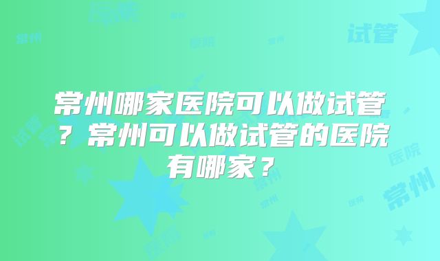 常州哪家医院可以做试管？常州可以做试管的医院有哪家？
