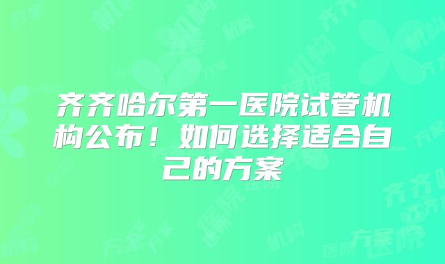 齐齐哈尔第一医院试管机构公布！如何选择适合自己的方案