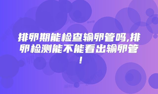 排卵期能检查输卵管吗,排卵检测能不能看出输卵管！