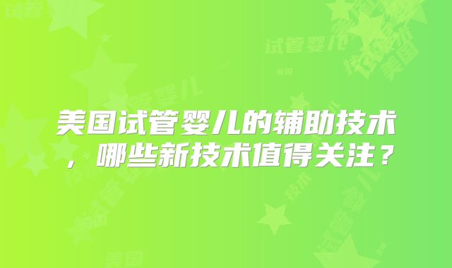 美国试管婴儿的辅助技术，哪些新技术值得关注？