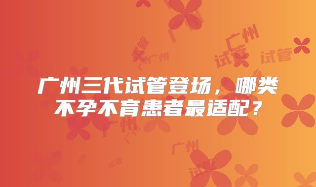 广州三代试管登场，哪类不孕不育患者最适配？