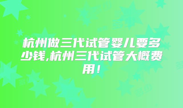 杭州做三代试管婴儿要多少钱,杭州三代试管大概费用！