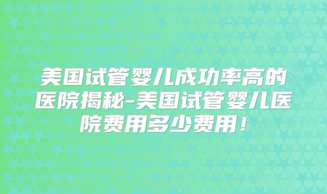 美国试管婴儿成功率高的医院揭秘-美国试管婴儿医院费用多少费用！