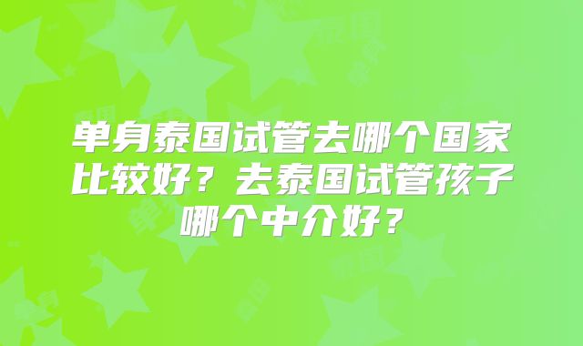 单身泰国试管去哪个国家比较好？去泰国试管孩子哪个中介好？