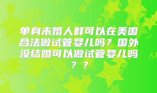 单身未婚人群可以在美国合法做试管婴儿吗？国外没结婚可以做试管婴儿吗？？