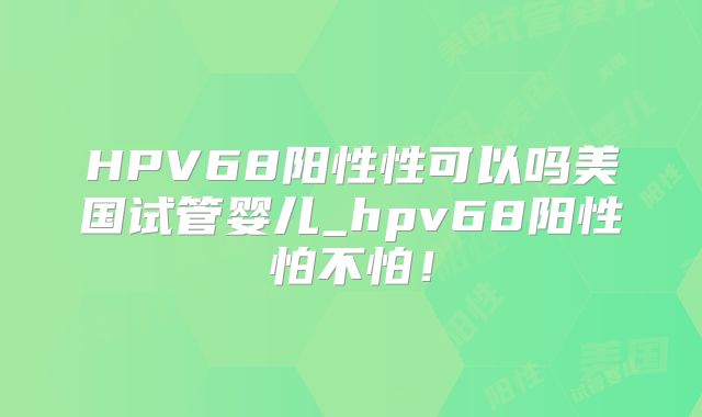 HPV68阳性性可以吗美国试管婴儿_hpv68阳性怕不怕！