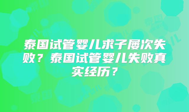 泰国试管婴儿求子屡次失败?泰国试管婴儿失败真实经历?