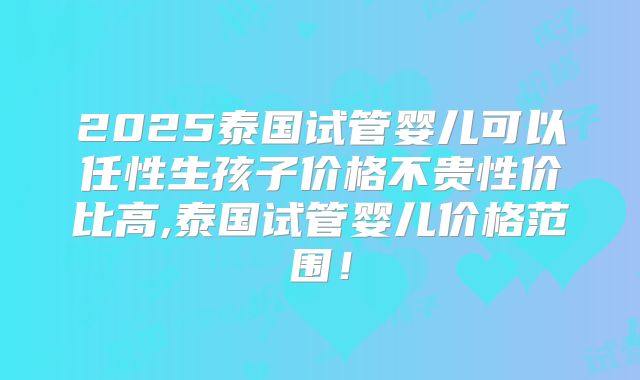 2025泰国试管婴儿可以任性生孩子价格不贵性价比高,泰国试管婴儿价格范围!