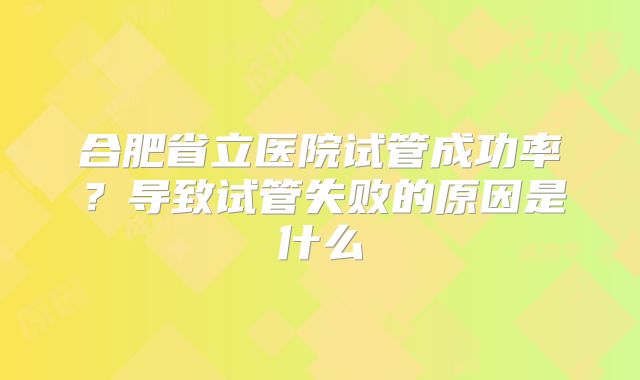 合肥省立医院试管成功率?导致试管失败的原因是什么