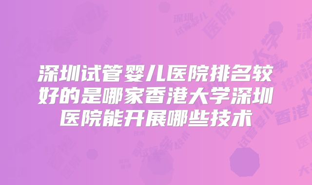 深圳试管婴儿医院排名较好的是哪家香港大学深圳医院能开展哪些技术