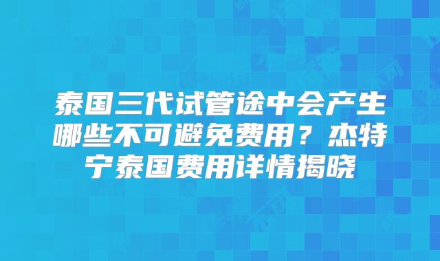 泰国三代试管途中会产生哪些不可避免费用?杰特宁泰国费用详情揭晓