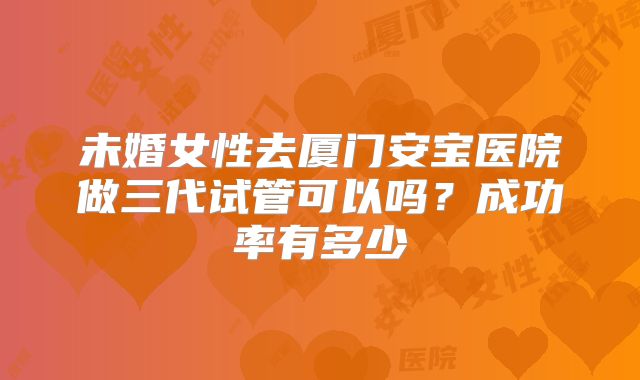 未婚女性去厦门安宝医院做三代试管可以吗？成功率有多少