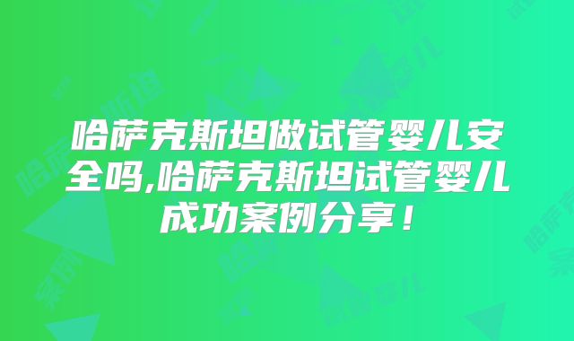 哈萨克斯坦做试管婴儿安全吗,哈萨克斯坦试管婴儿成功案例分享！