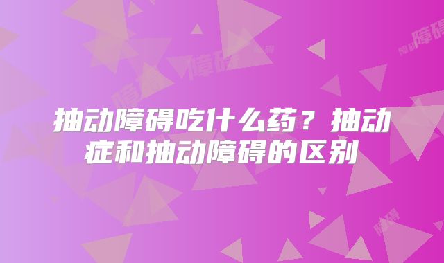 抽动障碍吃什么药？抽动症和抽动障碍的区别