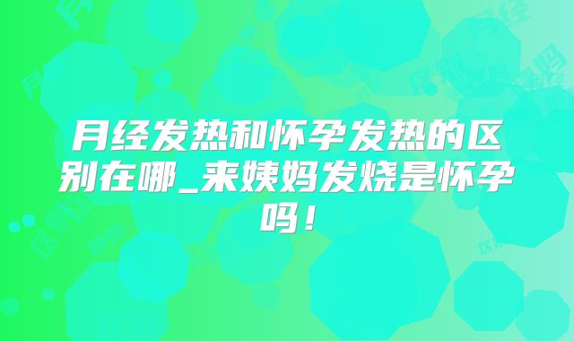 月经发热和怀孕发热的区别在哪_来姨妈发烧是怀孕吗！