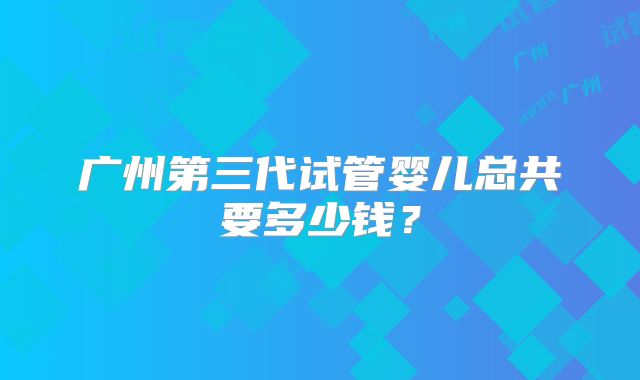 广州第三代试管婴儿总共要多少钱？
