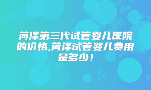 菏泽第三代试管婴儿医院的价格,菏泽试管婴儿费用是多少！