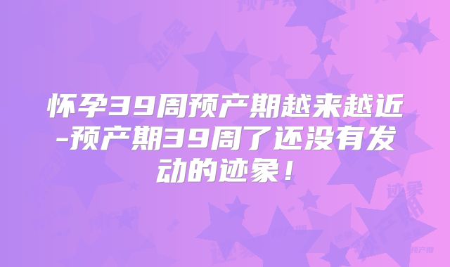 怀孕39周预产期越来越近-预产期39周了还没有发动的迹象！