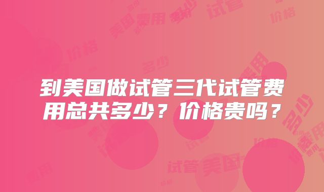 到美国做试管三代试管费用总共多少？价格贵吗？
