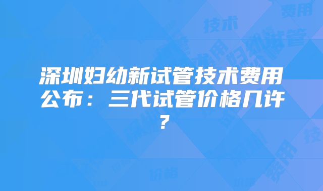深圳妇幼新试管技术费用公布:三代试管价格几许?