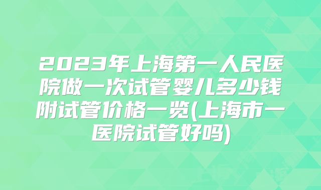 2023年上海第一人民医院做一次试管婴儿多少钱附试管价格一览(上海市一医院试管好吗)