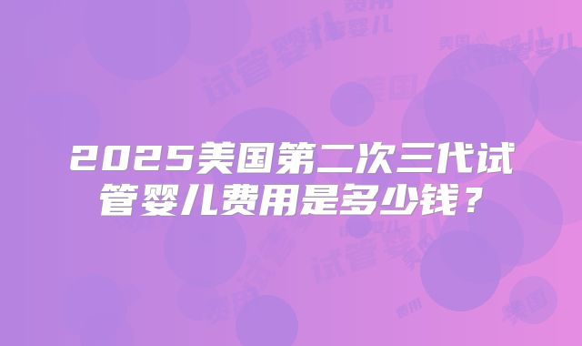 2025美国第二次三代试管婴儿费用是多少钱？