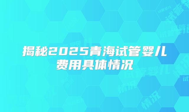 揭秘2025青海试管婴儿费用具体情况
