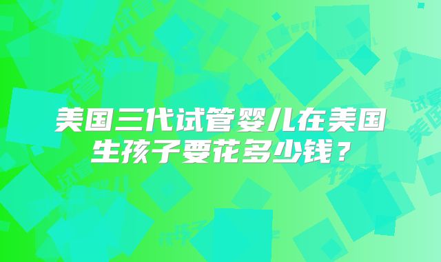 美国三代试管婴儿在美国生孩子要花多少钱？
