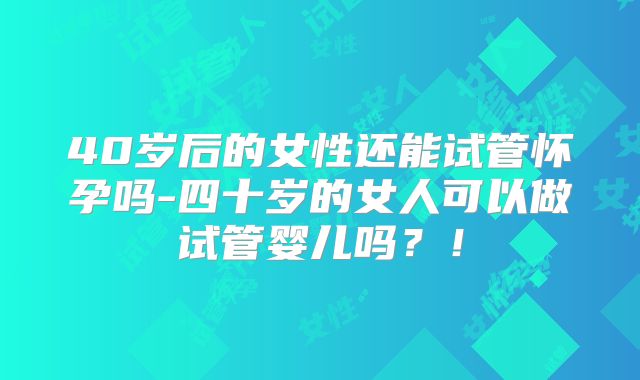 40岁后的女性还能试管怀孕吗-四十岁的女人可以做试管婴儿吗？！