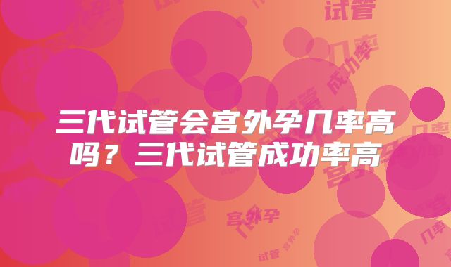 三代试管会宫外孕几率高吗？三代试管成功率高