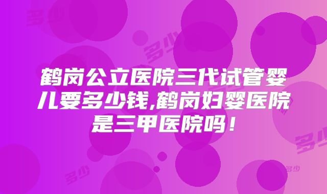鹤岗公立医院三代试管婴儿要多少钱,鹤岗妇婴医院是三甲医院吗!