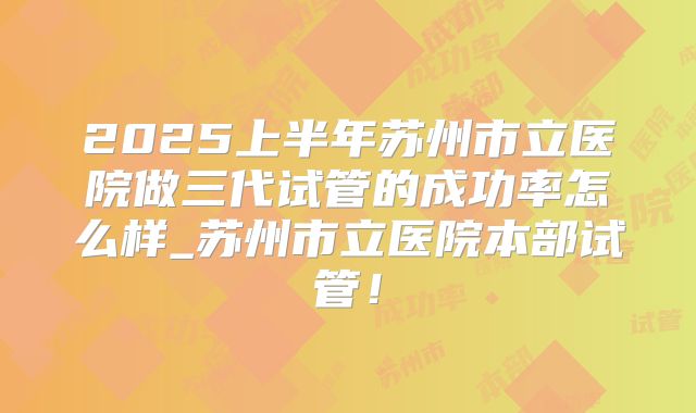 2025上半年苏州市立医院做三代试管的成功率怎么样_苏州市立医院本部试管！