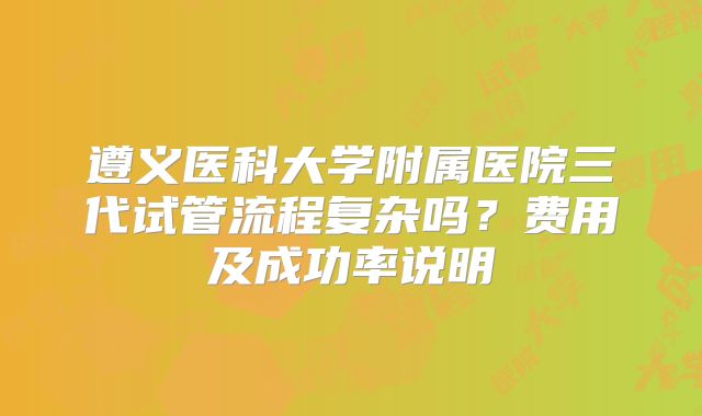 遵义医科大学附属医院三代试管流程复杂吗？费用及成功率说明