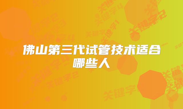 佛山第三代试管技术适合哪些人