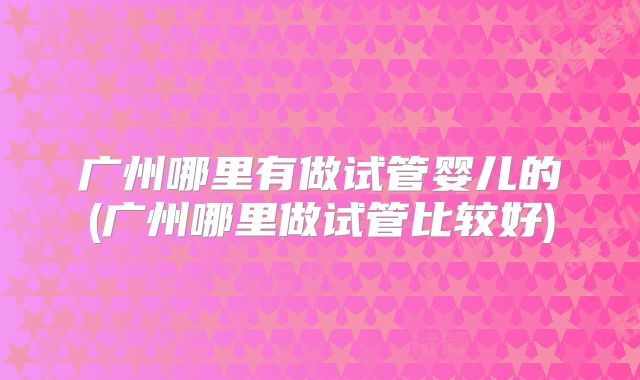 广州哪里有做试管婴儿的(广州哪里做试管比较好)