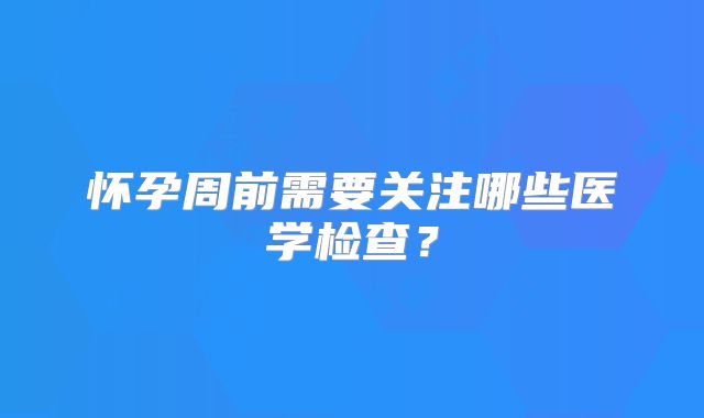 怀孕周前需要关注哪些医学检查？