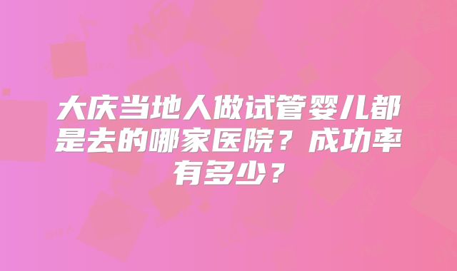 大庆当地人做试管婴儿都是去的哪家医院？成功率有多少？
