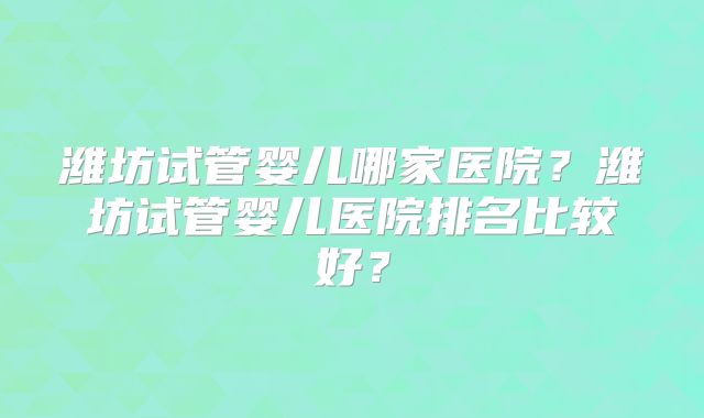 潍坊试管婴儿哪家医院？潍坊试管婴儿医院排名比较好？