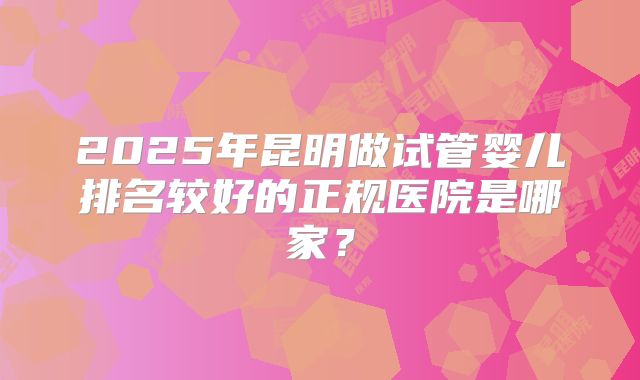 2025年昆明做试管婴儿排名较好的正规医院是哪家？