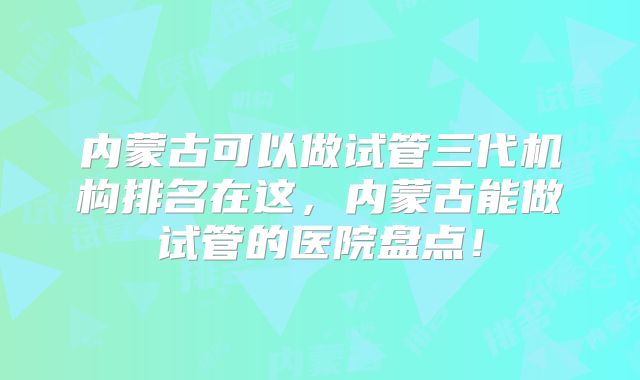 内蒙古可以做试管三代机构排名在这,内蒙古能做试管的医院盘点!