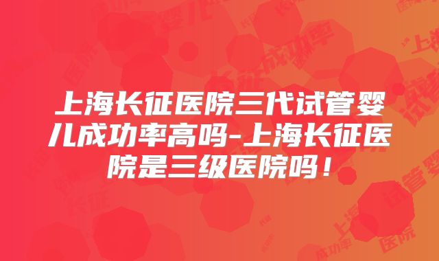 上海长征医院三代试管婴儿成功率高吗-上海长征医院是三级医院吗!