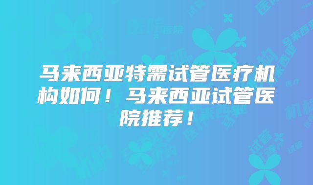 马来西亚特需试管医疗机构如何!马来西亚试管医院推荐!