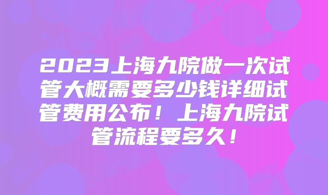 2023上海九院做一次试管大概需要多少钱详细试管费用公布！上海九院试管流程要多久！