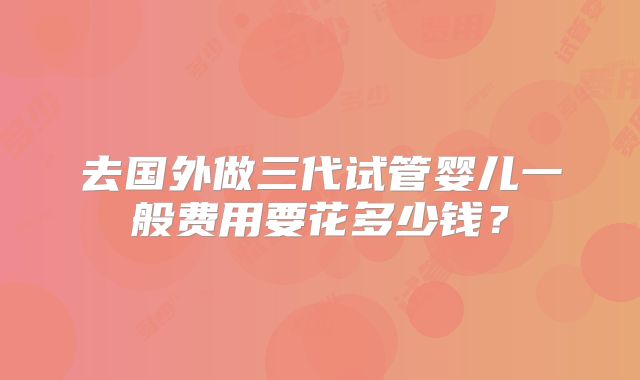 去国外做三代试管婴儿一般费用要花多少钱？